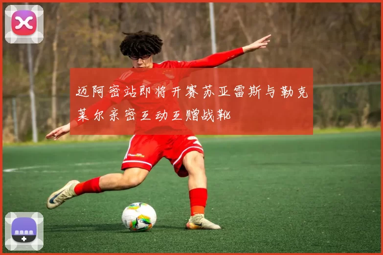 迈阿密站即将开赛苏亚雷斯与勒克莱尔亲密互动互赠战靴
