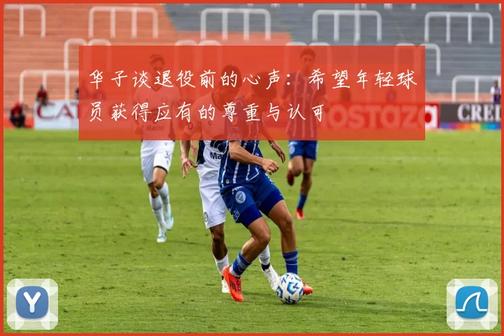 华子谈退役前的心声：希望年轻球员获得应有的尊重与认可