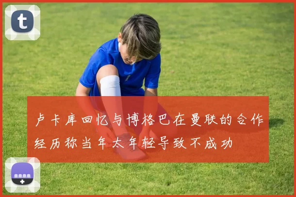 卢卡库回忆与博格巴在曼联的合作经历称当年太年轻导致不成功