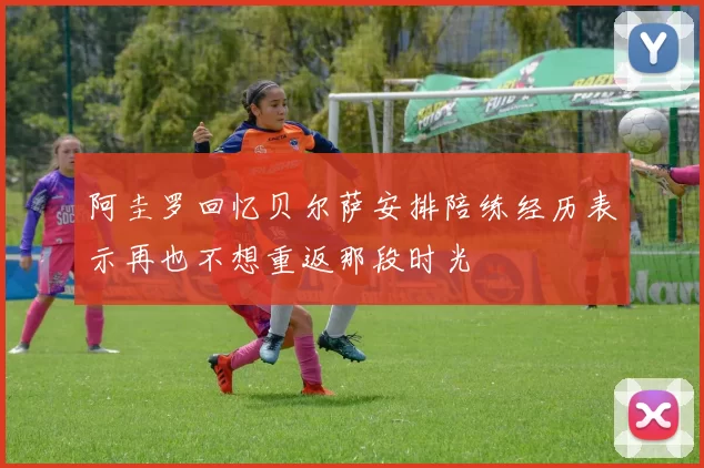 阿圭罗回忆贝尔萨安排陪练经历表示再也不想重返那段时光