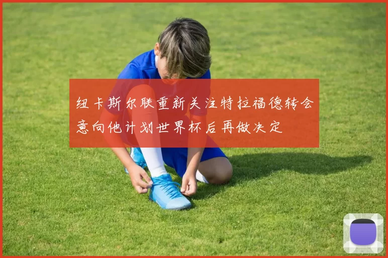 纽卡斯尔联重新关注特拉福德转会意向他计划世界杯后再做决定