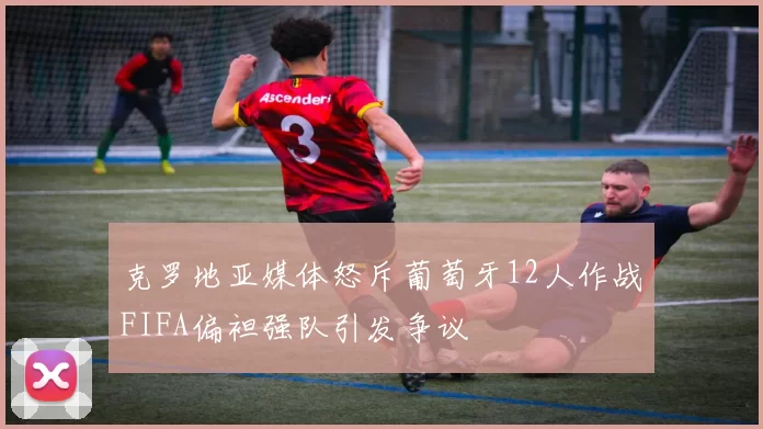 克罗地亚媒体怒斥葡萄牙12人作战FIFA偏袒强队引发争议