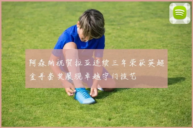 阿森纳祝贺拉亚连续三年荣获英超金手套奖展现卓越守门技艺