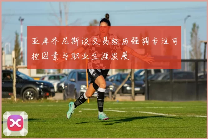 亚库乔尼斯谈交易经历强调专注可控因素与职业生涯发展
