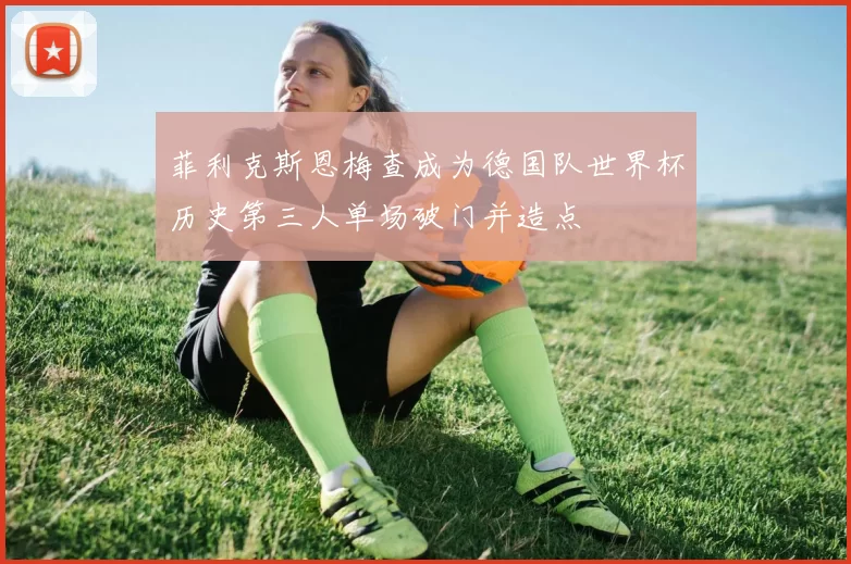 菲利克斯恩梅查成为德国队世界杯历史第三人单场破门并造点