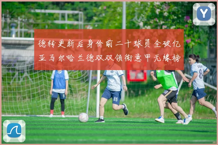 德转更新后身价前二十球员全破亿亚马尔哈兰德双双领衔意甲无缘榜单