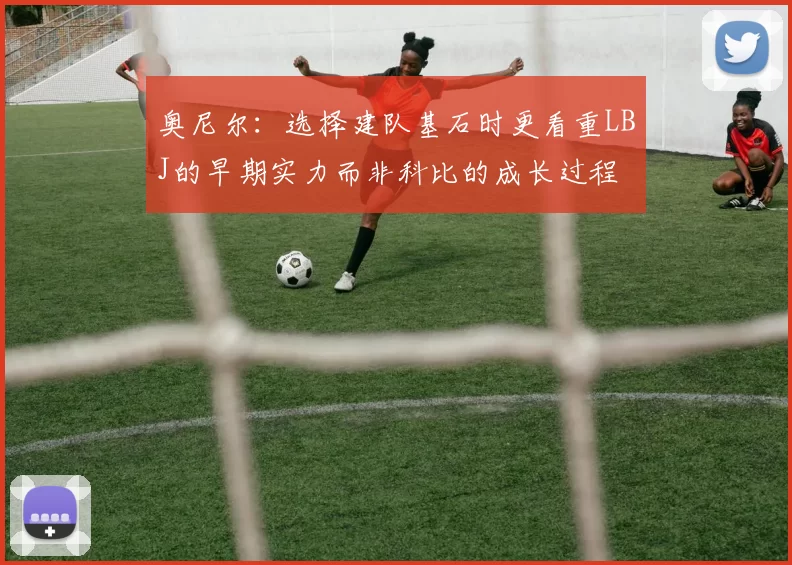 奥尼尔：选择建队基石时更看重LBJ的早期实力而非科比的成长过程