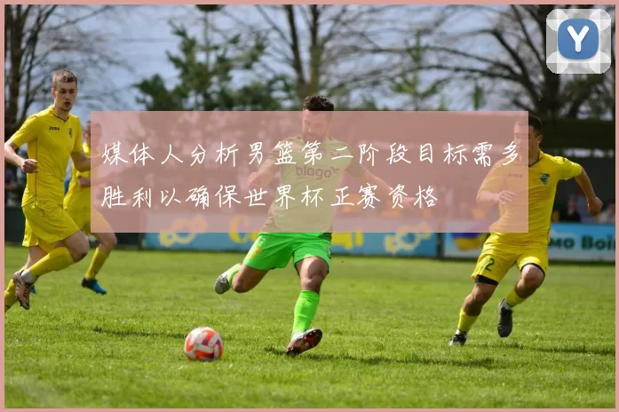 媒体人分析男篮第二阶段目标需多胜利以确保世界杯正赛资格
