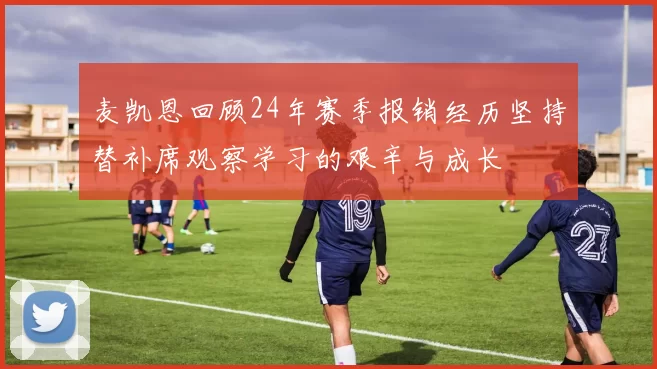 麦凯恩回顾24年赛季报销经历坚持替补席观察学习的艰辛与成长