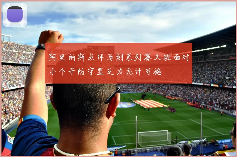 阿里纳斯点评马刺系列赛文班面对小个子防守显乏力无计可施