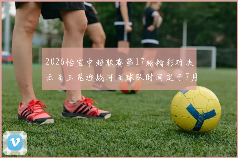 2026怡宝中超联赛第17轮精彩对决云南玉昆迎战河南球队时间定于7月3日晚上20点