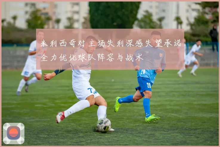 米利西奇对主场失利深感失望承诺全力优化球队阵容与战术