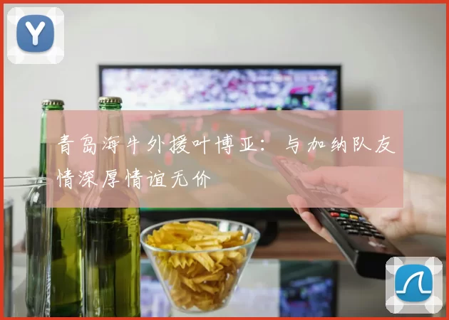 青岛海牛外援叶博亚：与加纳队友情深厚情谊无价
