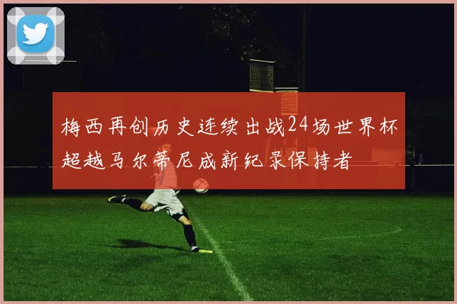 梅西再创历史连续出战24场世界杯超越马尔蒂尼成新纪录保持者