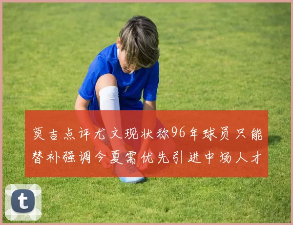 莫吉点评尤文现状称96年球员只能替补强调今夏需优先引进中场人才