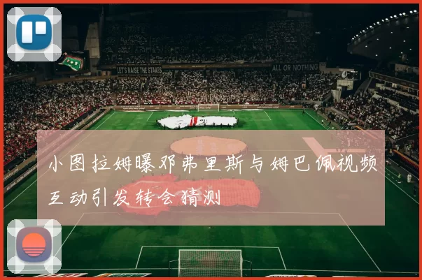 小图拉姆曝邓弗里斯与姆巴佩视频互动引发转会猜测