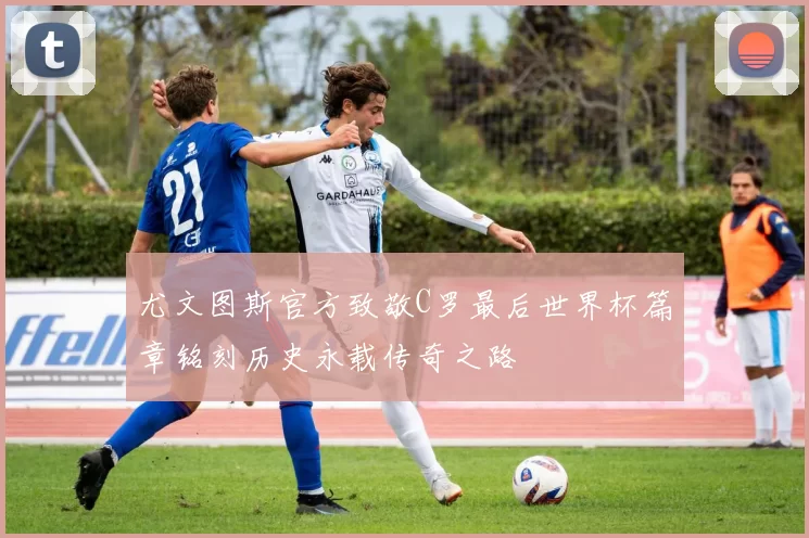 尤文图斯官方致敬C罗最后世界杯篇章铭刻历史永载传奇之路