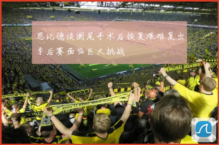 恩比德谈阑尾手术后恢复艰难复出季后赛面临巨大挑战