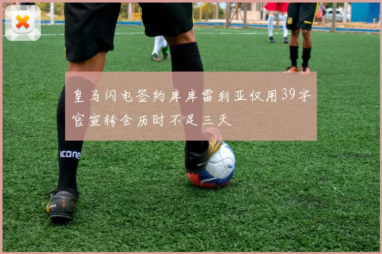 皇马闪电签约库库雷利亚仅用39字官宣转会历时不足三天