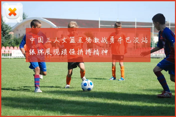 中国三人女篮五场激战勇夺巴淡站银牌展现顽强拼搏精神