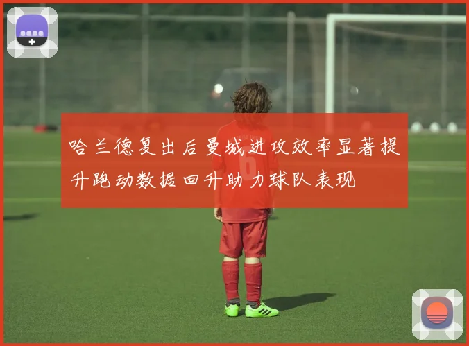 哈兰德复出后曼城进攻效率显著提升跑动数据回升助力球队表现